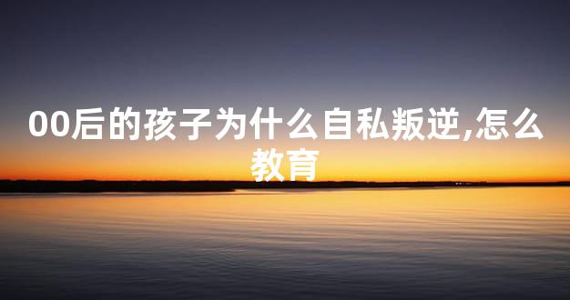 00后的孩子为什么自私叛逆,怎么教育