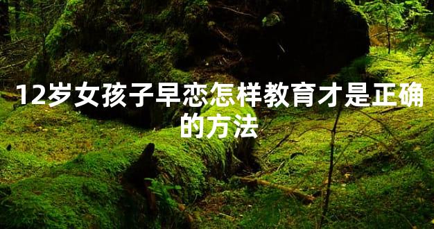 12岁女孩子早恋怎样教育才是正确的方法