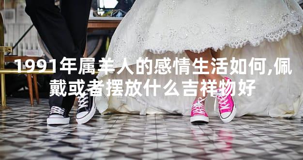 1991年属羊人的感情生活如何,佩戴或者摆放什么吉祥物好