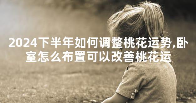 2024下半年如何调整桃花运势,卧室怎么布置可以改善桃花运