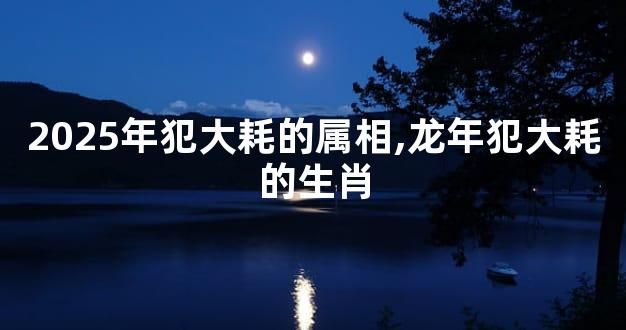 2025年犯大耗的属相,龙年犯大耗的生肖