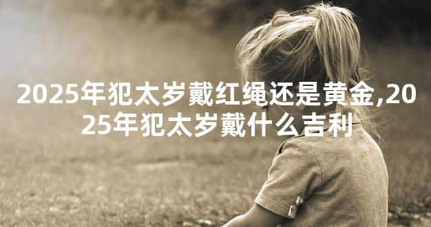 2025年犯太岁戴红绳还是黄金,2025年犯太岁戴什么吉利
