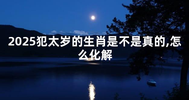 2025犯太岁的生肖是不是真的,怎么化解