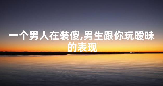 一个男人在装傻,男生跟你玩暧昧的表现
