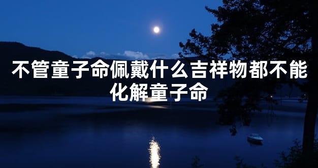 不管童子命佩戴什么吉祥物都不能化解童子命