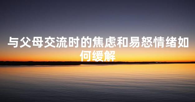 与父母交流时的焦虑和易怒情绪如何缓解