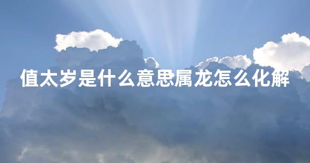 值太岁是什么意思属龙怎么化解