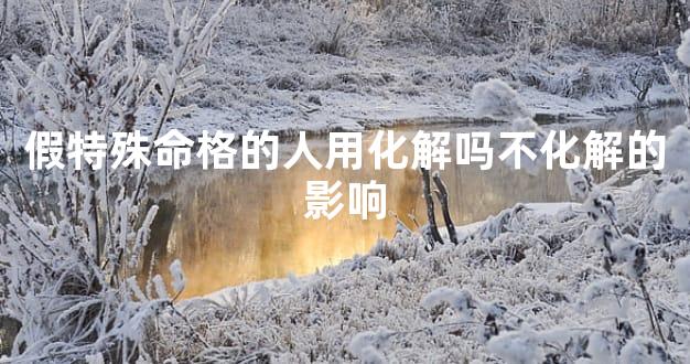 假特殊命格的人用化解吗不化解的影响