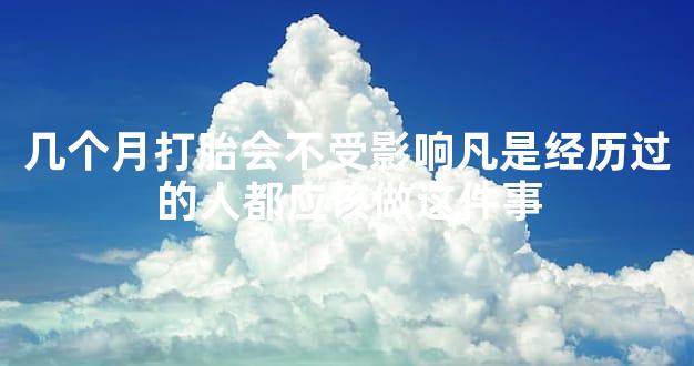 几个月打胎会不受影响凡是经历过的人都应该做这件事