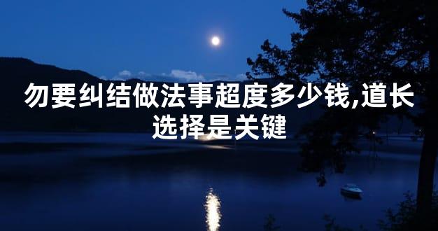 勿要纠结做法事超度多少钱,道长选择是关键