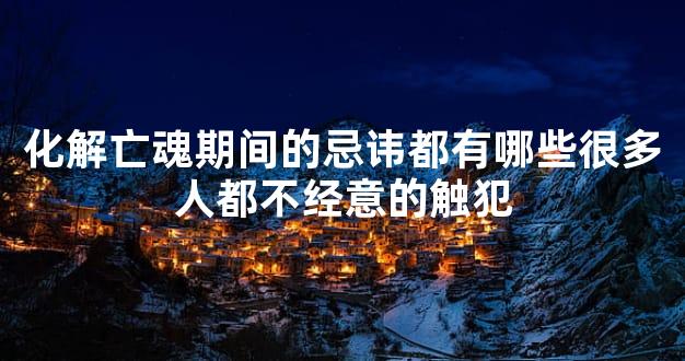 化解亡魂期间的忌讳都有哪些很多人都不经意的触犯