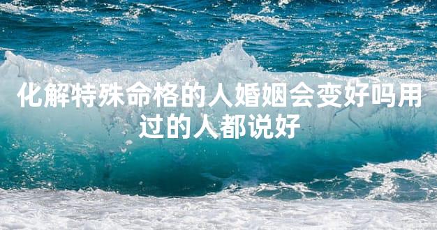 化解特殊命格的人婚姻会变好吗用过的人都说好