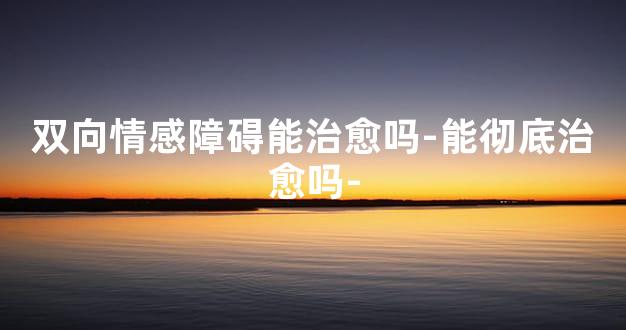 双向情感障碍能治愈吗-能彻底治愈吗-