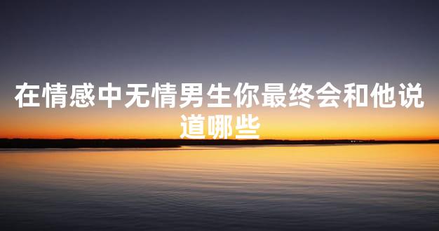 在情感中无情男生你最终会和他说道哪些