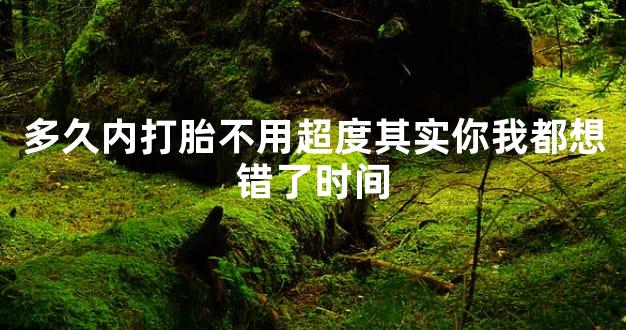 多久内打胎不用超度其实你我都想错了时间