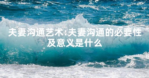 夫妻沟通艺术:夫妻沟通的必要性及意义是什么