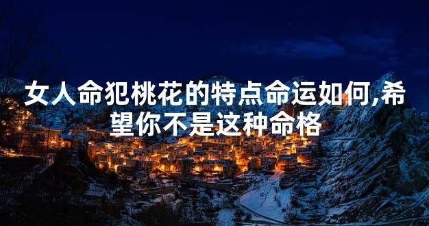女人命犯桃花的特点命运如何,希望你不是这种命格