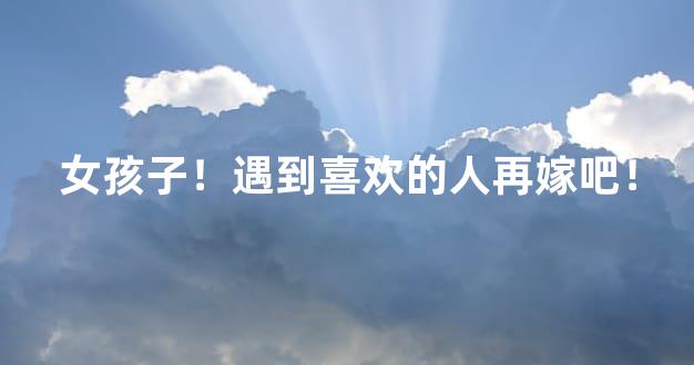 女孩子！遇到喜欢的人再嫁吧！