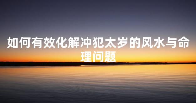 如何有效化解冲犯太岁的风水与命理问题