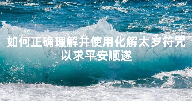 如何正确理解并使用化解太岁符咒以求平安顺遂