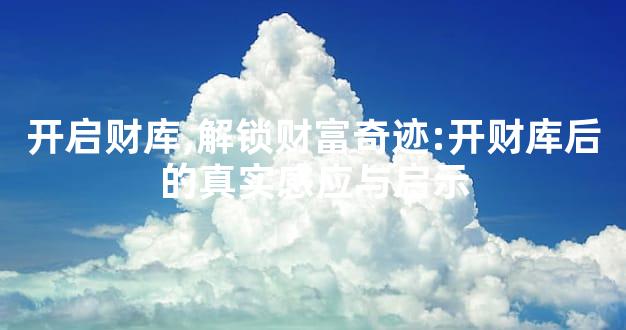 开启财库,解锁财富奇迹:开财库后的真实感应与启示