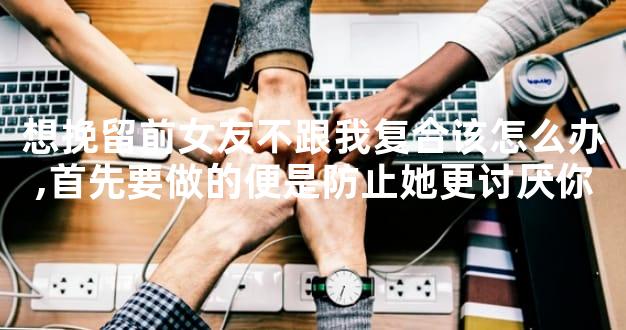 想挽留前女友不跟我复合该怎么办,首先要做的便是防止她更讨厌你