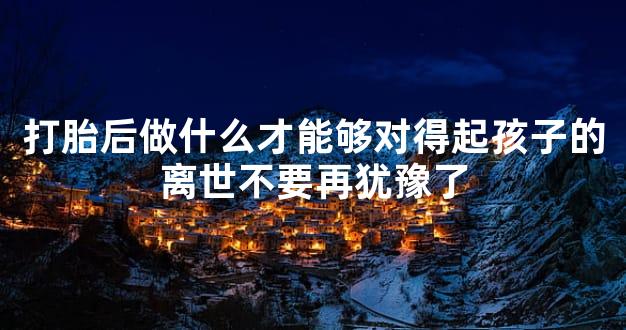 打胎后做什么才能够对得起孩子的离世不要再犹豫了