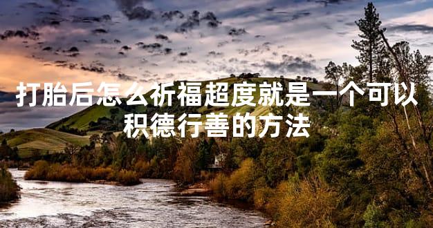 打胎后怎么祈福超度就是一个可以积德行善的方法