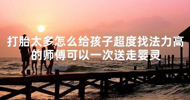 打胎太多怎么给孩子超度找法力高的师傅可以一次送走婴灵