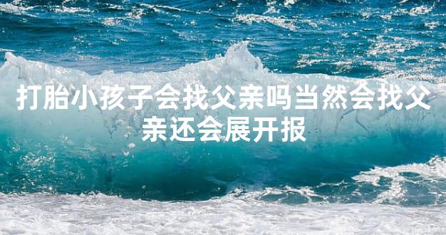 打胎小孩子会找父亲吗当然会找父亲还会展开报