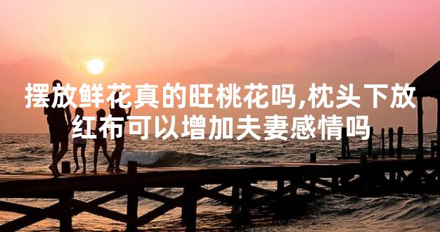 摆放鲜花真的旺桃花吗,枕头下放红布可以增加夫妻感情吗