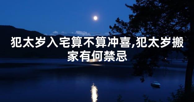 犯太岁入宅算不算冲喜,犯太岁搬家有何禁忌