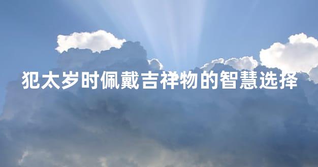 犯太岁时佩戴吉祥物的智慧选择