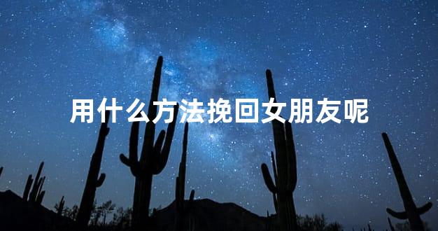 用什么方法挽回女朋友呢