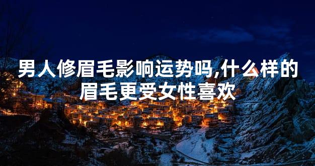 男人修眉毛影响运势吗,什么样的眉毛更受女性喜欢