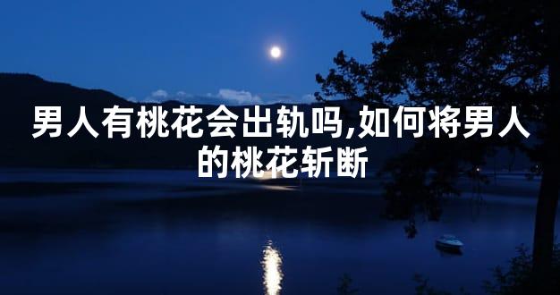男人有桃花会出轨吗,如何将男人的桃花斩断