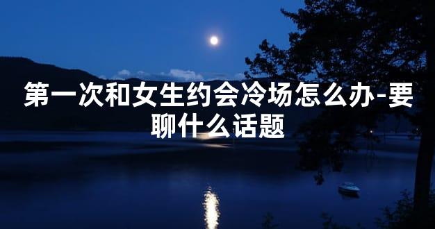 第一次和女生约会冷场怎么办-要聊什么话题