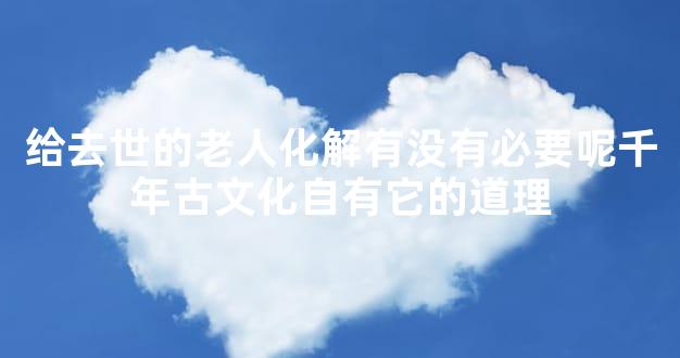 给去世的老人化解有没有必要呢千年古文化自有它的道理