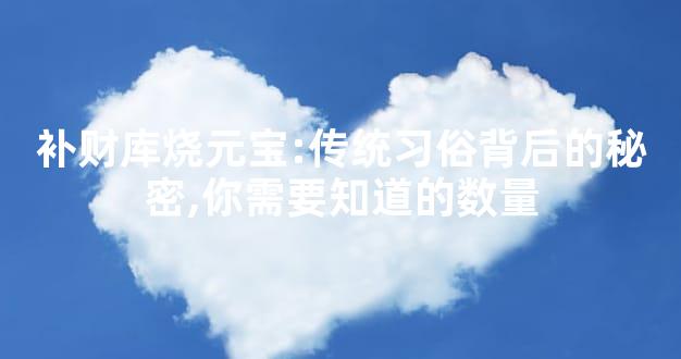 补财库烧元宝:传统习俗背后的秘密,你需要知道的数量