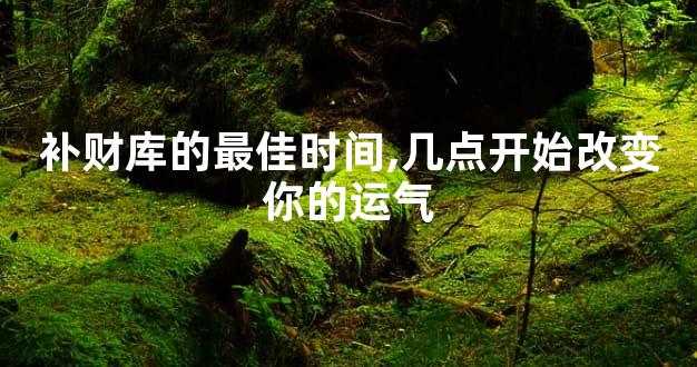 补财库的最佳时间,几点开始改变你的运气