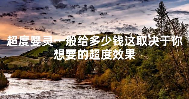 超度婴灵一般给多少钱这取决于你想要的超度效果