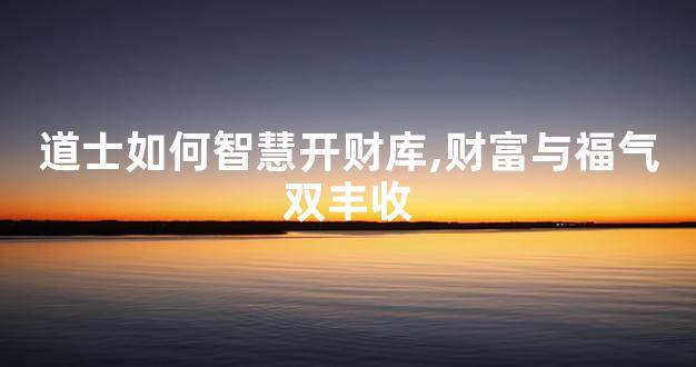 道士如何智慧开财库,财富与福气双丰收