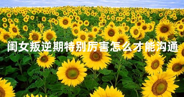 闺女叛逆期特别厉害怎么才能沟通